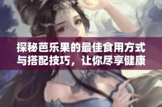 探秘芭乐果的最佳食用方式与搭配技巧，让你尽享健康美味