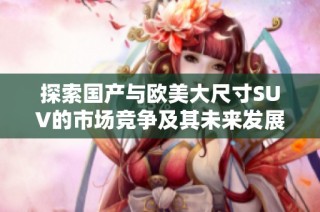 探索国产与欧美大尺寸SUV的市场竞争及其未来发展趋势