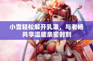 小雪轻松解开乳罩，与老杨共享温暖亲密时刻