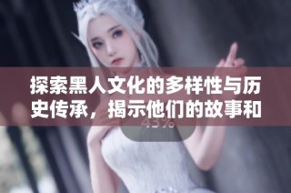 探索黑人文化的多样性与历史传承，揭示他们的故事和影响力