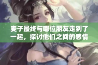 麦子最终与哪位朋友走到了一起，探讨他们之间的感情变化与发展