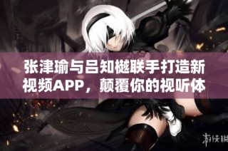 张津瑜与吕知樾联手打造新视频APP，颠覆你的视听体验