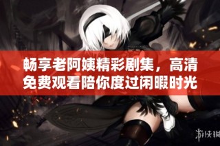 畅享老阿姨精彩剧集，高清免费观看陪你度过闲暇时光