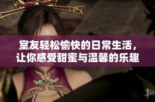 室友轻松愉快的日常生活，让你感受甜蜜与温馨的乐趣