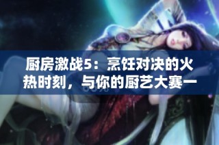 厨房激战5：烹饪对决的火热时刻，与你的厨艺大赛一决高下