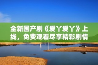 全新国产剧《爱丫爱丫》上线，免费观看尽享精彩剧情与感人故事