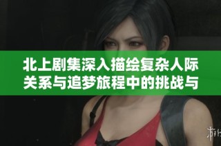 北上剧集深入描绘复杂人际关系与追梦旅程中的挑战与成长