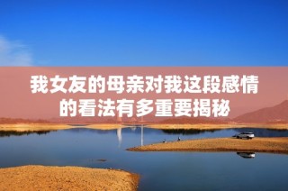 我女友的母亲对我这段感情的看法有多重要揭秘