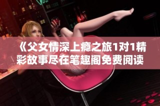 《父女情深上瘾之旅1对1精彩故事尽在笔趣阁免费阅读》