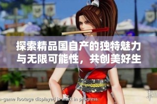 探索精品国自产的独特魅力与无限可能性，共创美好生活新篇章