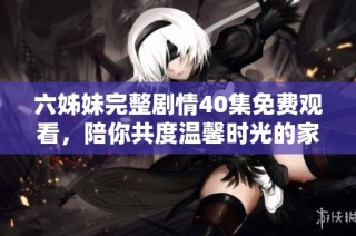 六姊妹完整剧情40集免费观看，陪你共度温馨时光的家族故事