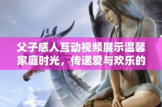 父子感人互动视频展示温馨家庭时光，传递爱与欢乐的真实瞬间