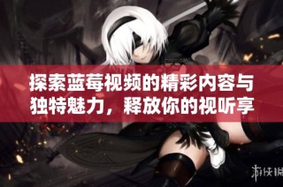 探索蓝莓视频的精彩内容与独特魅力，释放你的视听享受体验