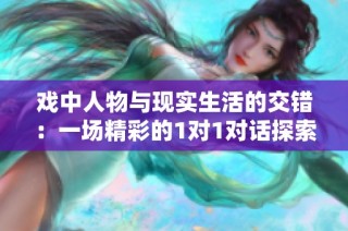 戏中人物与现实生活的交错：一场精彩的1对1对话探索之旅