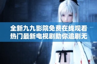 全新九九影院免费在线观看热门最新电视剧助你追剧无忧