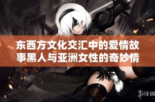 东西方文化交汇中的爱情故事黑人与亚洲女性的奇妙情缘