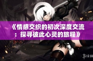 《情感交织的初次深度交流：探寻彼此心灵的旅程》