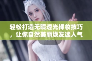 轻松打造无暇透光裸妆技巧，让你自然美丽焕发迷人气质