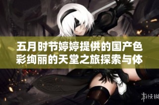 五月时节婷婷提供的国产色彩绚丽的天堂之旅探索与体验
