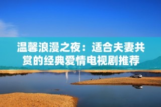 温馨浪漫之夜：适合夫妻共赏的经典爱情电视剧推荐