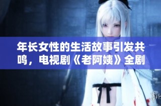年长女性的生活故事引发共鸣，电视剧《老阿姨》全剧在线观看精彩不断