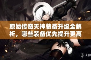 原始传奇天神装备升级全解析，哪些装备优先提升更高性价比