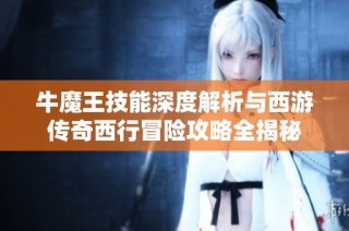 牛魔王技能深度解析与西游传奇西行冒险攻略全揭秘