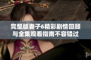 完整版妻子6精彩剧情回顾与全集观看指南不容错过