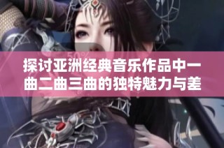 探讨亚洲经典音乐作品中一曲二曲三曲的独特魅力与差异之道