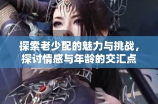 探索老少配的魅力与挑战，探讨情感与年龄的交汇点