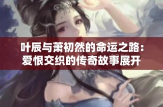 叶辰与萧初然的命运之路：爱恨交织的传奇故事展开