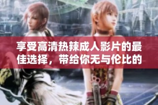 享受高清热辣成人影片的最佳选择，带给你无与伦比的视听盛宴
