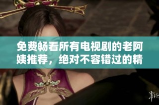 免费畅看所有电视剧的老阿姨推荐，绝对不容错过的精彩内容