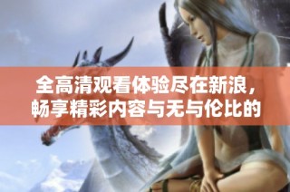全高清观看体验尽在新浪，畅享精彩内容与无与伦比的视听盛宴