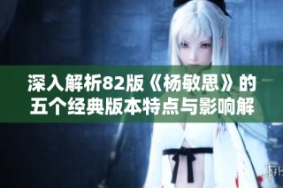 深入解析82版《杨敏思》的五个经典版本特点与影响解读