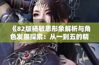 《82版杨敏思形象解析与角色发展探索：从一到五的精彩旅程》