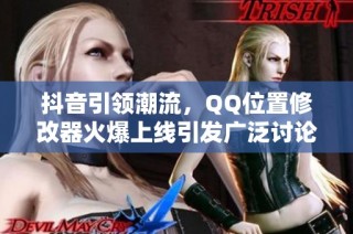 抖音引领潮流，QQ位置修改器火爆上线引发广泛讨论