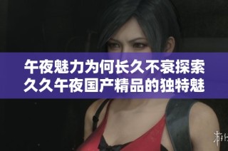 午夜魅力为何长久不衰探索久久午夜国产精品的独特魅力与吸引力