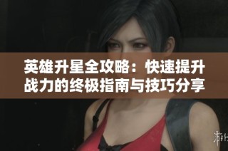 英雄升星全攻略：快速提升战力的终极指南与技巧分享