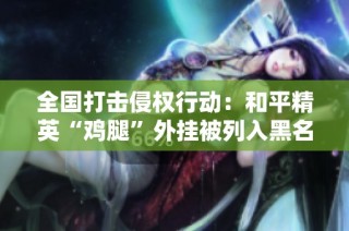 全国打击侵权行动：和平精英“鸡腿”外挂被列入黑名单