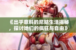 《出乎意料的尼姑生活揭秘，探讨她们的疯狂与自由》