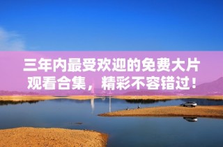 三年内最受欢迎的免费大片观看合集，精彩不容错过！