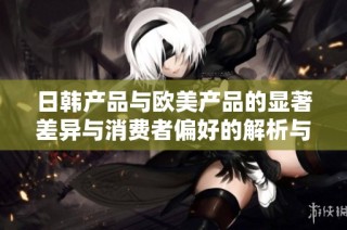 日韩产品与欧美产品的显著差异与消费者偏好的解析与比较
