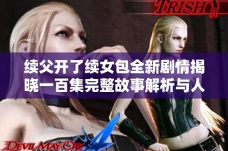 续父开了续女包全新剧情揭晓一百集完整故事解析与人物发展