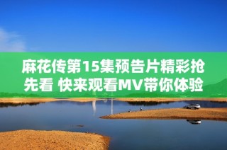 麻花传第15集预告片精彩抢先看 快来观看MV带你体验不一样的故事