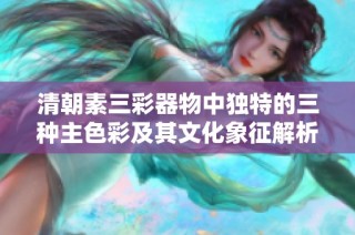 清朝素三彩器物中独特的三种主色彩及其文化象征解析
