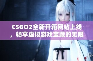 CSGO2全新开箱网站上线，畅享虚拟游戏宝藏的无限可能