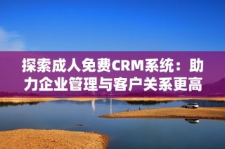 探索成人免费CRM系统：助力企业管理与客户关系更高效发展