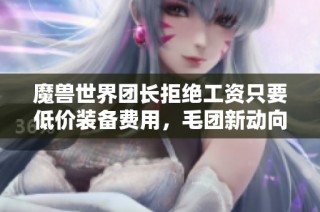 魔兽世界团长拒绝工资只要低价装备费用，毛团新动向揭秘