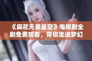 《麻花天美星空》电视剧全剧免费观看，带你走进梦幻故事的奇妙世界